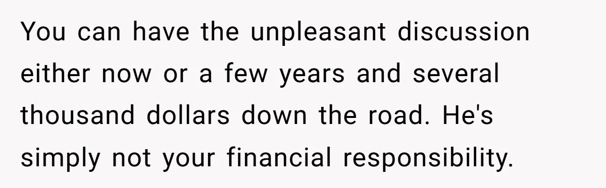You can have the unpleasant discussion either now or a few years and several thousand dollars down the road. He's simply not your financial responsibility.
