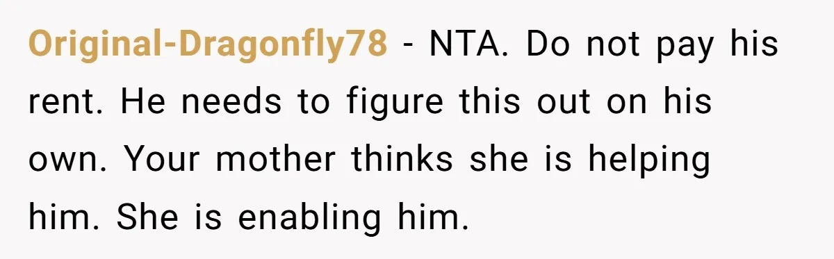 Original-Dragonfly78 − NTA. Do not pay his rent. He needs to figure this out on his own. Your mother thinks she is helping him. She is enabling him.
