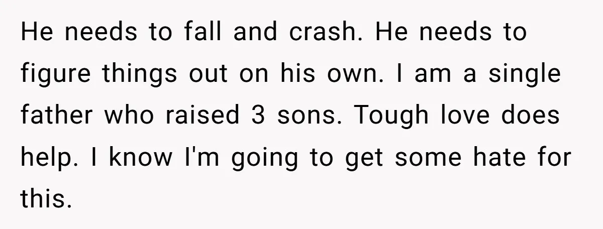 He needs to fall and crash. He needs to figure things out on his own. I am a single father who raised 3 sons. Tough love does help. I know...