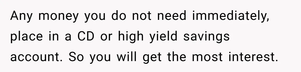 Any money you do not need immediately, place in a CD or high yield savings account. So you will get the most interest.