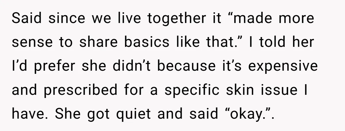 Said since we live together it “made more sense to share basics like that.” I told her I’d prefer she didn’t because it’s expensive and prescribed for a specific skin...