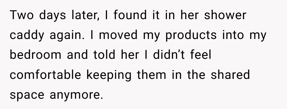 Two days later, I found it in her shower caddy again. I moved my products into my bedroom and told her I didn’t feel comfortable keeping them in the shared...