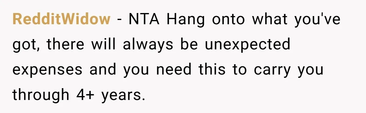 RedditWidow − NTA Hang onto what you've got, there will always be unexpected expenses and you need this to carry you through 4+ years.