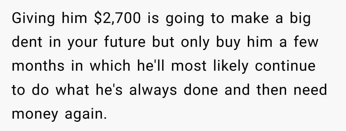 Giving him $2,700 is going to make a big dent in your future but only buy him a few months in which he'll most likely continue to do what he's...