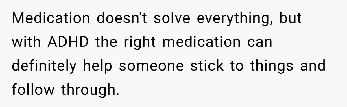 Medication doesn't solve everything, but with ADHD the right medication can definitely help someone stick to things and follow through.