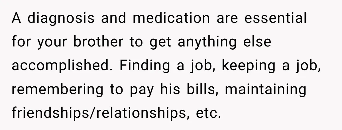 A diagnosis and medication are essential for your brother to get anything else accomplished. Finding a job, keeping a job, remembering to pay his bills, maintaining friendships/relationships, etc.