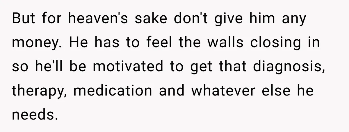 But for heaven's sake don't give him any money. He has to feel the walls closing in so he'll be motivated to get that diagnosis, therapy, medication and whatever else...