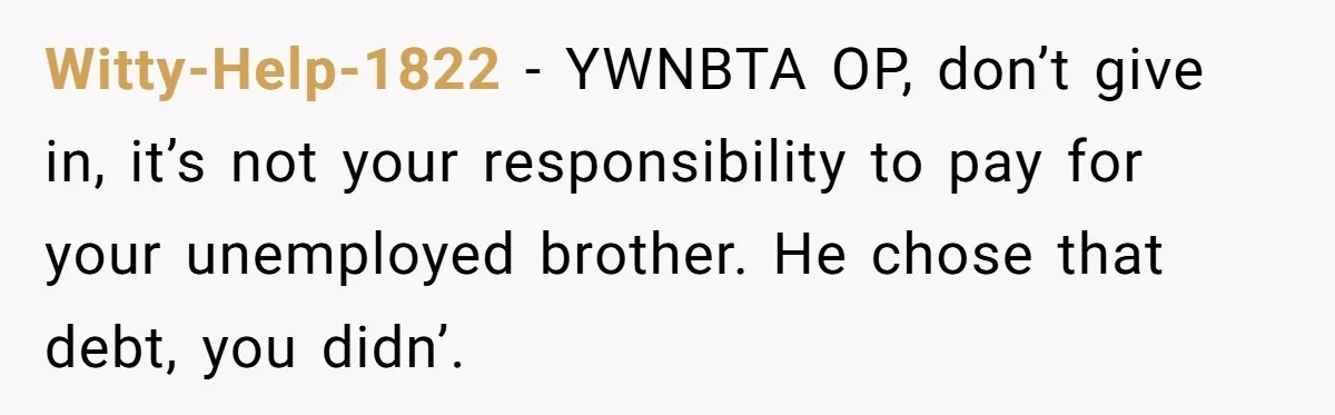 Witty-Help-1822 − YWNBTA OP, don’t give in, it’s not your responsibility to pay for your unemployed brother. He chose that debt, you didn’.