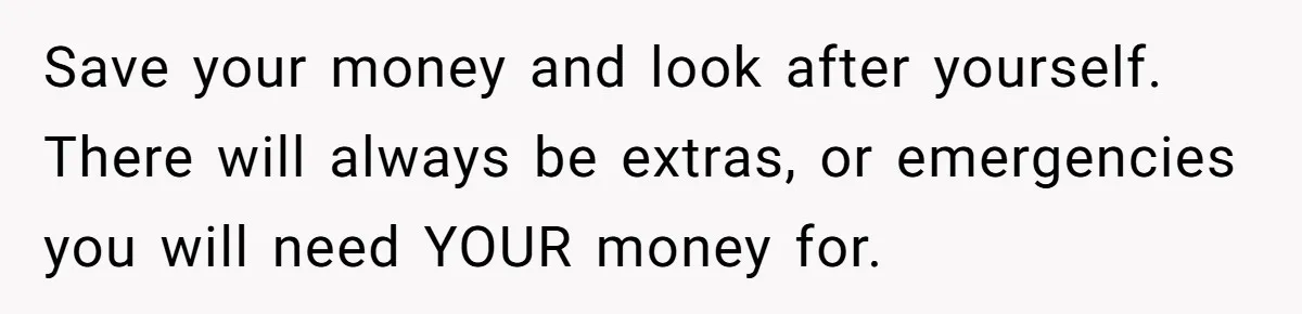 Save your money and look after yourself. There will always be extras, or emergencies you will need YOUR money for.
