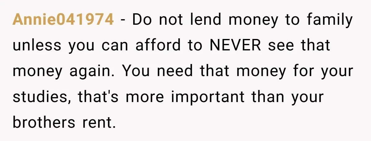 Annie041974 − Do not lend money to family unless you can afford to NEVER see that money again. You need that money for your studies, that's more important than your...