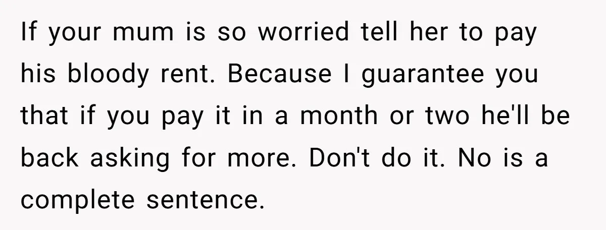 If your mum is so worried tell her to pay his bloody rent. Because I guarantee you that if you pay it in a month or two he'll be back...