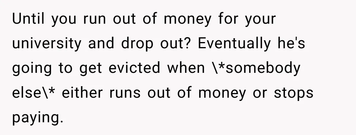 Until you run out of money for your university and drop out? Eventually he's going to get evicted when \*somebody else\* either runs out of money or stops paying.
