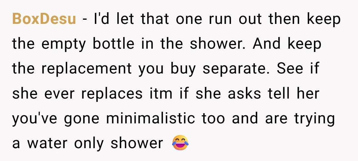 BoxDesu − I'd let that one run out then keep the empty bottle in the shower. And keep the replacement you buy separate. See if she ever replaces itm if...
