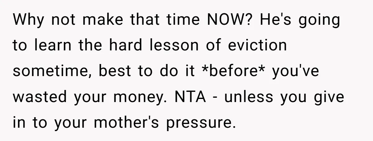Why not make that time NOW? He's going to learn the hard lesson of eviction sometime, best to do it *before* you've wasted your money. NTA - unless you give...