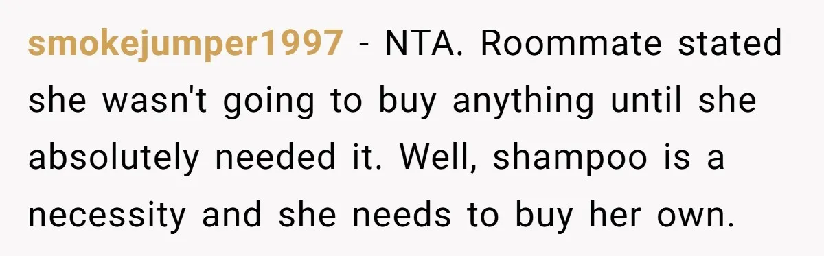 smokejumper1997 − NTA. Roommate stated she wasn't going to buy anything until she absolutely needed it. Well, shampoo is a necessity and she needs to buy her own.