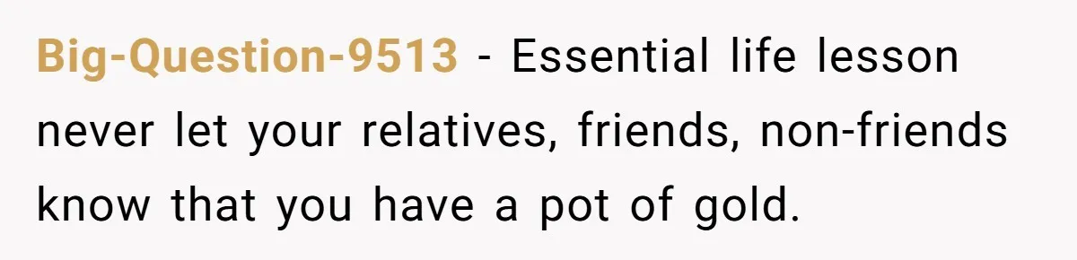 Big-Question-9513 − Essential life lesson never let your relatives, friends, non-friends know that you have a pot of gold.