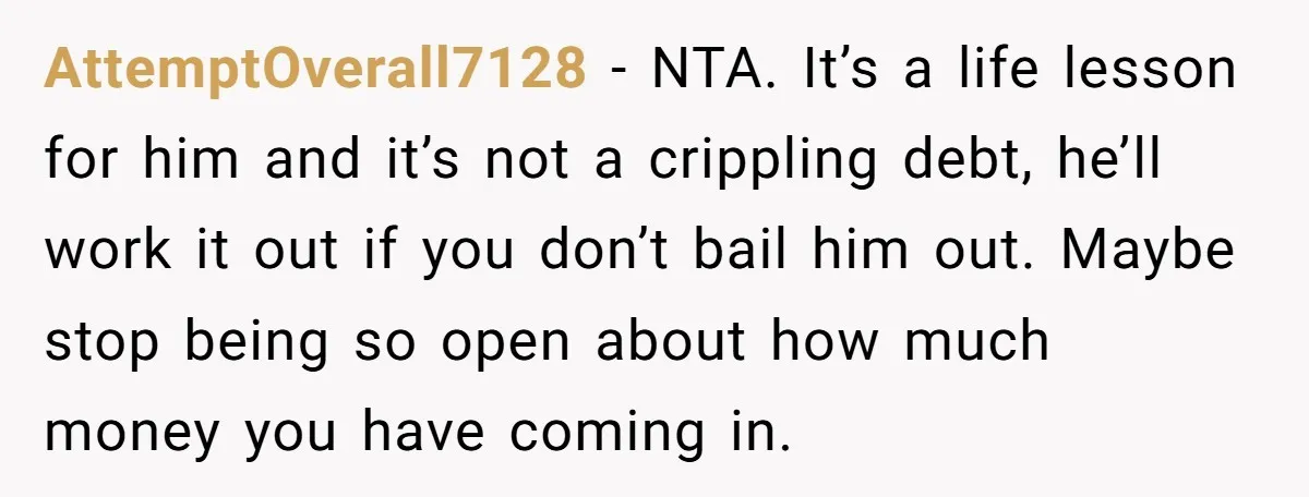 AttemptOverall7128 − NTA. It’s a life lesson for him and it’s not a crippling debt, he’ll work it out if you don’t bail him out. Maybe stop being so open...