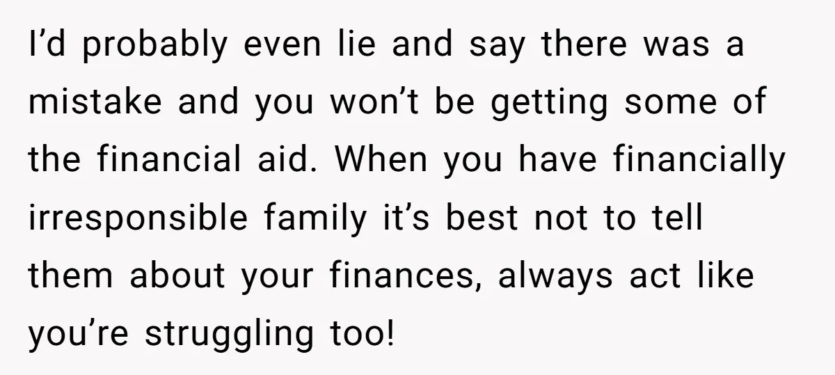 I’d probably even lie and say there was a mistake and you won’t be getting some of the financial aid. When you have financially irresponsible family it’s best not to...