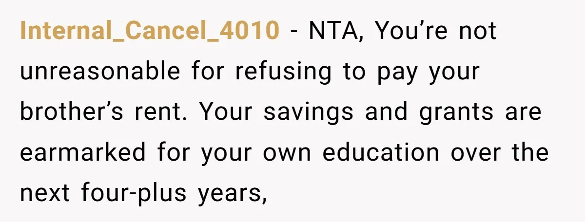 Internal_Cancel_4010 − NTA, You’re not unreasonable for refusing to pay your brother’s rent. Your savings and grants are earmarked for your own education over the next four-plus years,