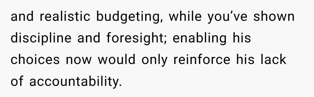 and realistic budgeting, while you’ve shown discipline and foresight; enabling his choices now would only reinforce his lack of accountability.