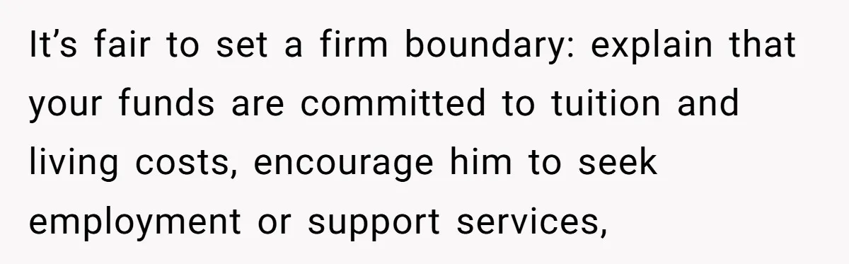 It’s fair to set a firm boundary: explain that your funds are committed to tuition and living costs, encourage him to seek employment or support services,