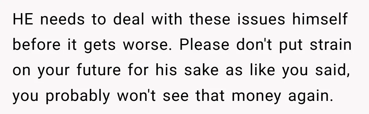 HE needs to deal with these issues himself before it gets worse. Please don't put strain on your future for his sake as like you said, you probably won't see...
