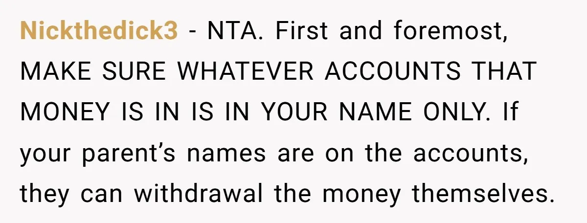 Nickthedick3 − NTA. First and foremost, MAKE SURE WHATEVER ACCOUNTS THAT MONEY IS IN IS IN YOUR NAME ONLY. If your parent’s names are on the accounts, they can withdrawal...