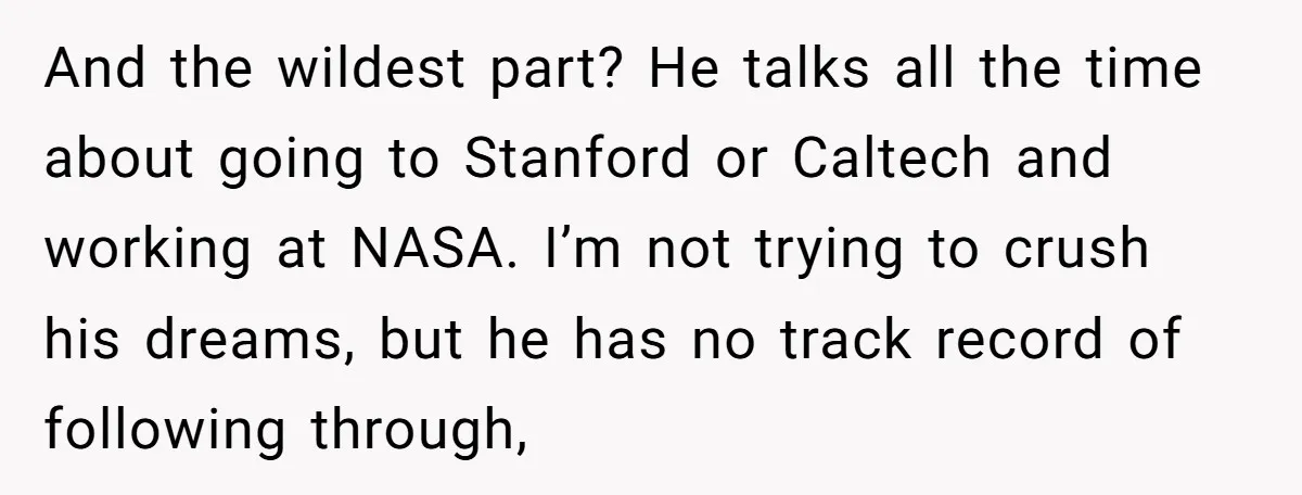 And the wildest part? He talks all the time about going to Stanford or Caltech and working at NASA. I’m not trying to crush his dreams, but he has no...