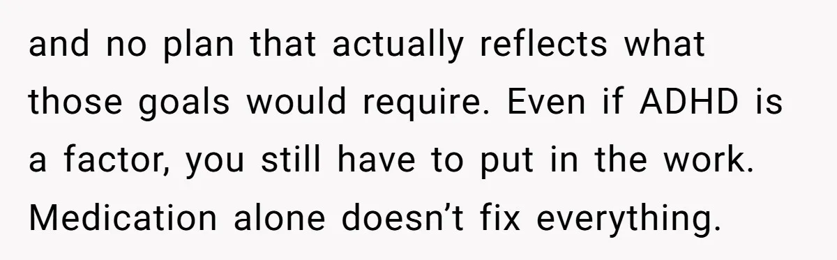and no plan that actually reflects what those goals would require. Even if ADHD is a factor, you still have to put in the work. Medication alone doesn’t fix everything.