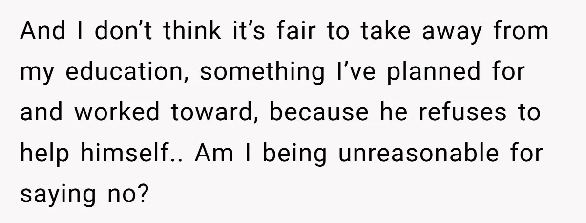 And I don’t think it’s fair to take away from my education, something I’ve planned for and worked toward, because he refuses to help himself.. Am I being unreasonable for...