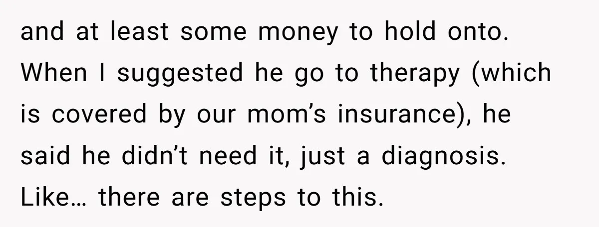 and at least some money to hold onto. When I suggested he go to therapy (which is covered by our mom’s insurance), he said he didn’t need it, just a...