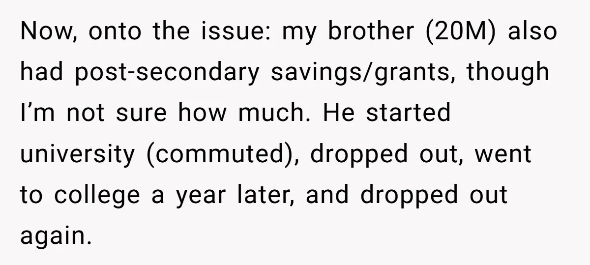 Now, onto the issue: my brother (20M) also had post-secondary savings/grants, though I’m not sure how much. He started university (commuted), dropped out, went to college a year later, and...