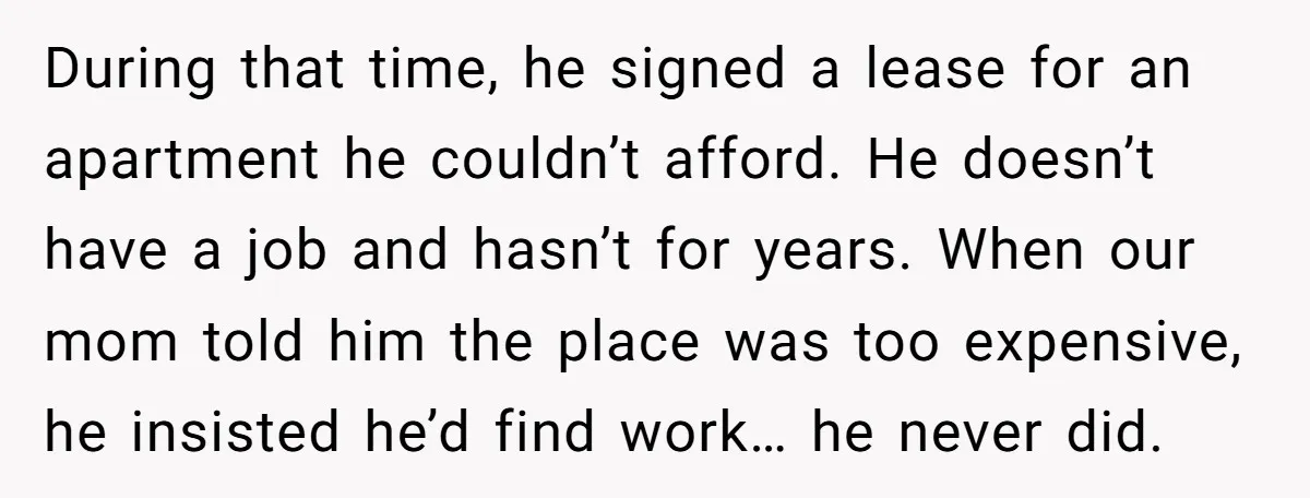 During that time, he signed a lease for an apartment he couldn’t afford. He doesn’t have a job and hasn’t for years. When our mom told him the place was...