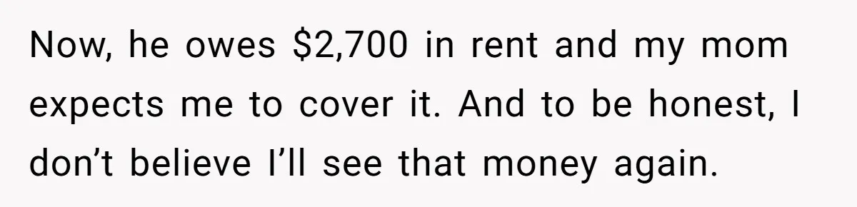 Now, he owes $2,700 in rent and my mom expects me to cover it. And to be honest, I don’t believe I’ll see that money again.