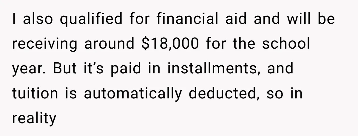 I also qualified for financial aid and will be receiving around $18,000 for the school year. But it’s paid in installments, and tuition is automatically deducted, so in reality