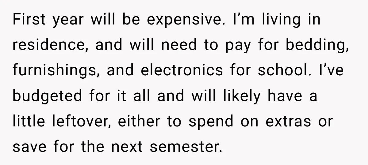First year will be expensive. I’m living in residence, and will need to pay for bedding, furnishings, and electronics for school. I’ve budgeted for it all and will likely have...