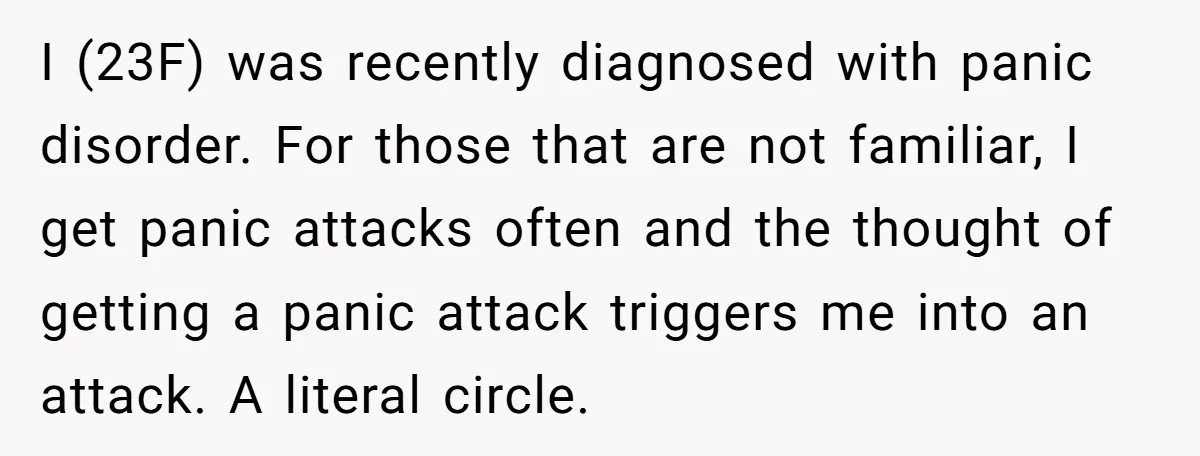 I (23F) was recently diagnosed with panic disorder. For those that are not familiar, I get panic attacks often and the thought of getting a panic attack triggers me into...