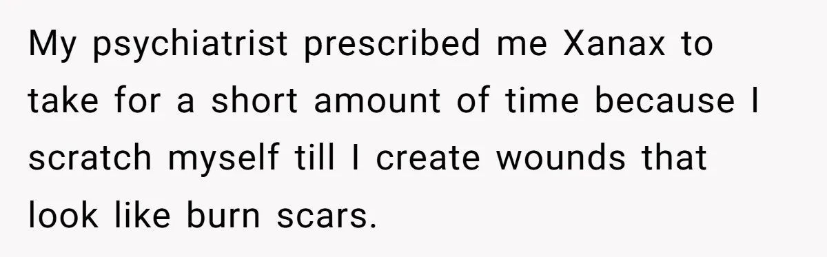 My psychiatrist prescribed me Xanax to take for a short amount of time because I scratch myself till I create wounds that look like burn scars.