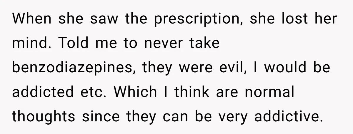 When she saw the prescription, she lost her mind. Told me to never take benzodiazepines, they were evil, I would be addicted etc. Which I think are normal thoughts since...