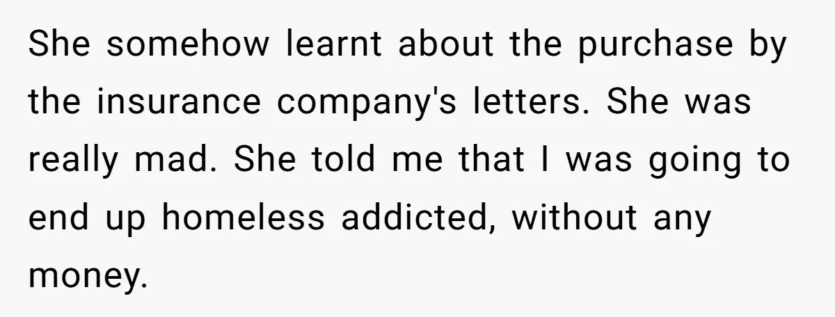 She somehow learnt about the purchase by the insurance company's letters. She was really mad. She told me that I was going to end up homeless addicted, without any money.