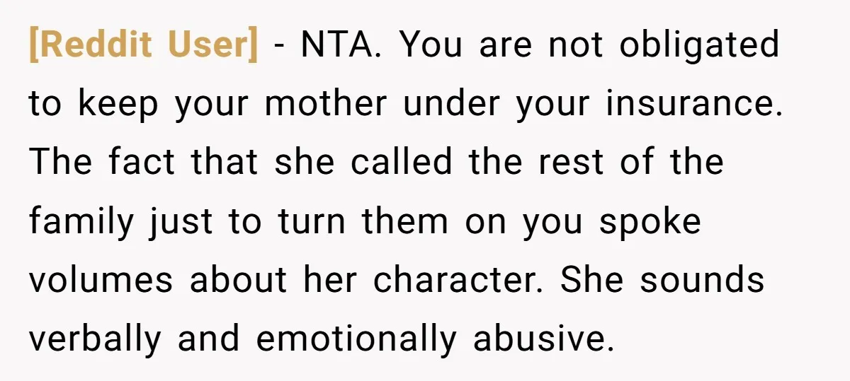 [Reddit User] − NTA. You are not obligated to keep your mother under your insurance. The fact that she called the rest of the family just to turn them on...