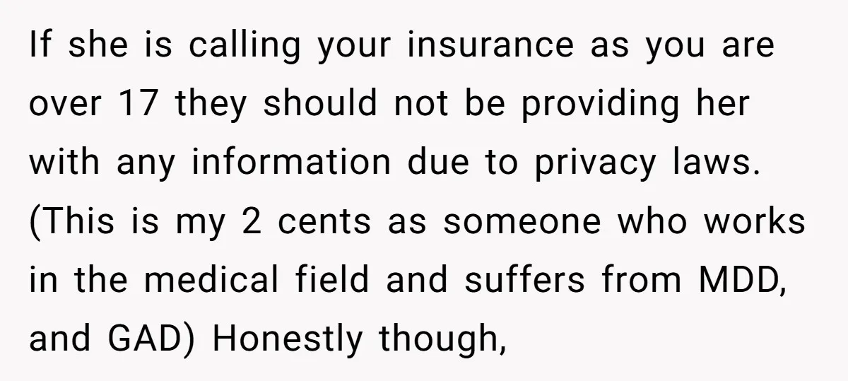 If she is calling your insurance as you are over 17 they should not be providing her with any information due to privacy laws. (This is my 2 cents as...