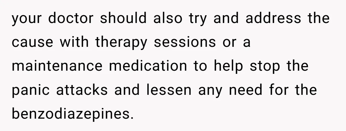 your doctor should also try and address the cause with therapy sessions or a maintenance medication to help stop the panic attacks and lessen any need for the benzodiazepines.