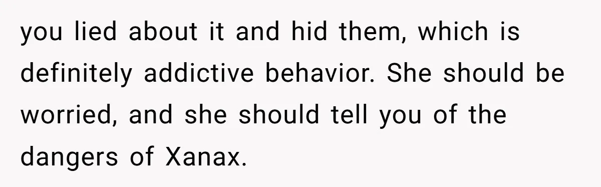 you lied about it and hid them, which is definitely addictive behavior. She should be worried, and she should tell you of the dangers of Xanax.