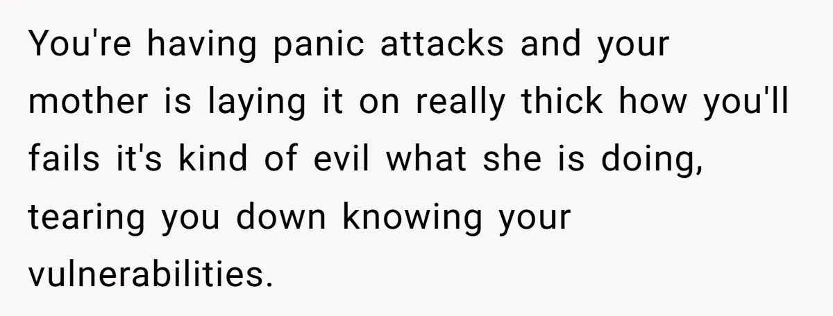 You're having panic attacks and your mother is laying it on really thick how you'll fails it's kind of evil what she is doing, tearing you down knowing your vulnerabilities.