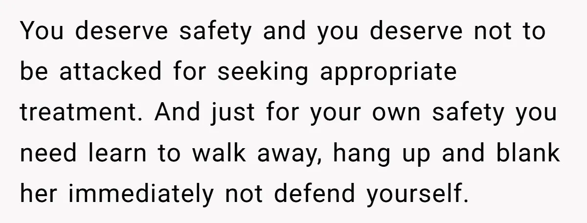 You deserve safety and you deserve not to be attacked for seeking appropriate treatment. And just for your own safety you need learn to walk away, hang up and blank...