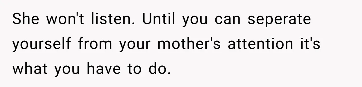 She won't listen. Until you can seperate yourself from your mother's attention it's what you have to do.