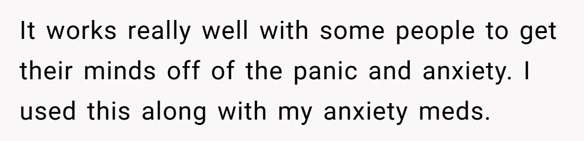 It works really well with some people to get their minds off of the panic and anxiety. I used this along with my anxiety meds.