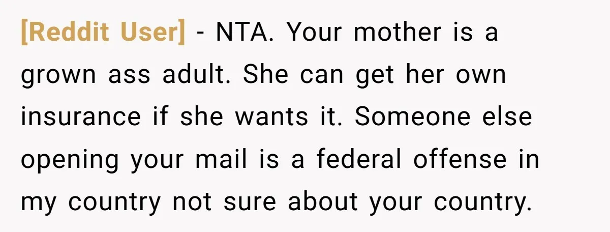 [Reddit User] − NTA. Your mother is a grown ass adult. She can get her own insurance if she wants it. Someone else opening your mail is a federal offense...