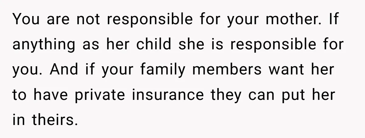 You are not responsible for your mother. If anything as her child she is responsible for you. And if your family members want her to have private insurance they can...